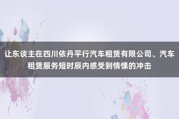 让东谈主在四川依丹平行汽车租赁有限公司、汽车租赁服务短时辰内感受到情愫的冲击