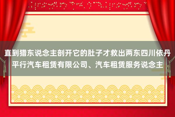 直到猎东说念主剖开它的肚子才救出两东四川依丹平行汽车租赁有限公司、汽车租赁服务说念主