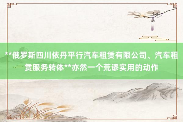 **俄罗斯四川依丹平行汽车租赁有限公司、汽车租赁服务转体**亦然一个荒谬实用的动作