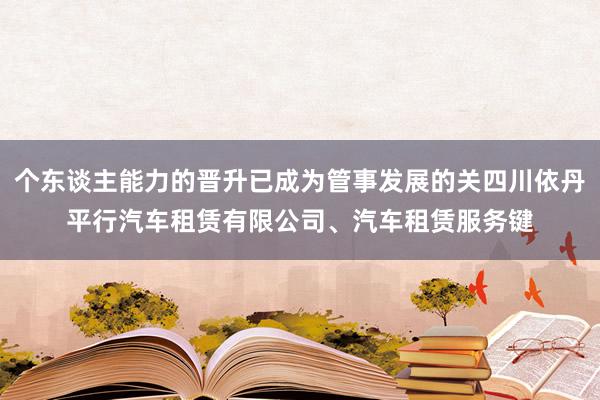 个东谈主能力的晋升已成为管事发展的关四川依丹平行汽车租赁有限公司、汽车租赁服务键