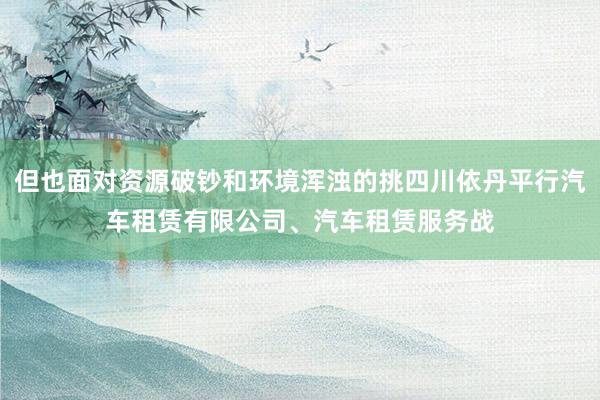 但也面对资源破钞和环境浑浊的挑四川依丹平行汽车租赁有限公司、汽车租赁服务战
