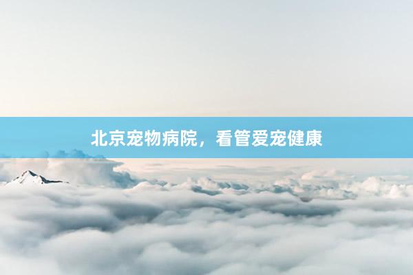 北京宠物病院，看管爱宠健康